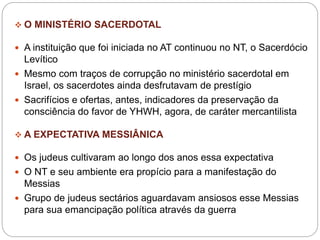  O MINISTÉRIO SACERDOTAL
 A instituição que foi iniciada no AT continuou no NT, o Sacerdócio
Levítico
 Mesmo com traços de corrupção no ministério sacerdotal em
Israel, os sacerdotes ainda desfrutavam de prestígio
 Sacrifícios e ofertas, antes, indicadores da preservação da
consciência do favor de YHWH, agora, de caráter mercantilista
 A EXPECTATIVA MESSIÂNICA
 Os judeus cultivaram ao longo dos anos essa expectativa
 O NT e seu ambiente era propício para a manifestação do
Messias
 Grupo de judeus sectários aguardavam ansiosos esse Messias
para sua emancipação política através da guerra
 
