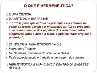 O QUE É HERMENÊUTICA?
 É UMA CIÊNCIA
 É A ARTE DE INTERPRETAR
 É a “disciplina que estuda os princípios e as teorias de
como os textos devem ser interpretados. (...) se preocupa
com o atendimento dos papéis e dos relacionamentos
singulares entre o autor, o texto, o público-leitor original e
posterior”.
 ETIMOLOGIA: HERMENEUEIN (verbo)
 Interpretar / Traduzir
 Gr. Hermeios, sacerdote do oráculo de Delfos
 Fazia a proclamação e traduzia a mensagem dos deuses
 HERMENÊUTICA É UMA CIÊNCIA DENTRO DA EXEGESE
BÍBLICA
 