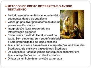  MÉTODOS DE CRISTO INTERPRETAR O ANTIGO
TESTAMENTO
 Período neotestamentário: época de vários
segmentos dentro do Judaísmo
 Vários grupos divergiam acerca de diversos
pontos nas Escrituras
 Interpretação literal exagerada e a
interpretação alegórica
 Cristo usava o método literal, normal do
texto. Sem alegorias, sem superficialidades
e sem profundidades de idéias místicas
 Jesus não ensinava baseado nas interpretações rabínicas das
Escrituras, ele ensinava baseado nas Escrituras
 Os Escribas e Fariseus jamais conseguiram encontrar em
Jesus interpolações no uso das Escrituras
 O rigor da lei: fruto de uma visão extremada
 