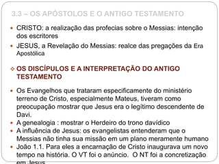 3.3 – OS APÓSTOLOS E O ANTIGO TESTAMENTO
 CRISTO: a realização das profecias sobre o Messias: intenção
dos escritores
 JESUS, a Revelação do Messias: realce das pregações da Era
Apostólica
 OS DISCÍPULOS E A INTERPRETAÇÃO DO ANTIGO
TESTAMENTO
 Os Evangelhos que trataram especificamente do ministério
terreno de Cristo, especialmente Mateus, tiveram como
preocupação mostrar que Jesus era o legítimo descendente de
Davi.
 A genealogia : mostrar o Herdeiro do trono davídico
 A influência de Jesus: os evangelistas entenderam que o
Messias não tinha sua missão em um plano meramente humano
 João 1.1. Para eles a encarnação de Cristo inaugurava um novo
tempo na história. O VT foi o anúncio. O NT foi a concretização
 