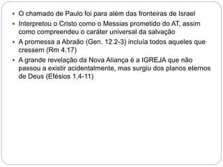  O chamado de Paulo foi para além das fronteiras de Israel
 Interpretou o Cristo como o Messias prometido do AT, assim
como compreendeu o caráter universal da salvação
 A promessa a Abraão (Gen. 12.2-3) incluía todos aqueles que
cressem (Rm 4.17)
 A grande revelação da Nova Aliança é a IGREJA que não
passou a existir acidentalmente, mas surgiu dos planos eternos
de Deus (Efésios 1.4-11)
 