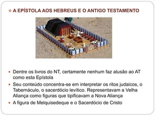 A EPÍSTOLA AOS HEBREUS E O ANTIGO TESTAMENTO
 Dentre os livros do NT, certamente nenhum faz alusão ao AT
como esta Epístola
 Seu conteúdo concentra-se em interpretar os ritos judaicos, o
Tabernáculo, o sacerdócio levítico. Representavam a Velha
Aliança como figuras que tipificavam a Nova Aliança
 A figura de Melquisedeque e o Sacerdócio de Cristo
 