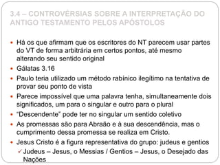 3.4 – CONTROVÉRSIAS SOBRE A INTERPRETAÇÃO DO
ANTIGO TESTAMENTO PELOS APÓSTOLOS
 Há os que afirmam que os escritores do NT parecem usar partes
do VT de forma arbitrária em certos pontos, até mesmo
alterando seu sentido original
 Gálatas 3.16
 Paulo teria utilizado um método rabínico ilegítimo na tentativa de
provar seu ponto de vista
 Parece impossível que uma palavra tenha, simultaneamente dois
significados, um para o singular e outro para o plural
 “Descendente” pode ter no singular um sentido coletivo
 As promessas são para Abraão e à sua descendência, mas o
cumprimento dessa promessa se realiza em Cristo.
 Jesus Cristo é a figura representativa do grupo: judeus e gentios
 Judeus – Jesus, o Messias / Gentios – Jesus, o Desejado das
Nações
 