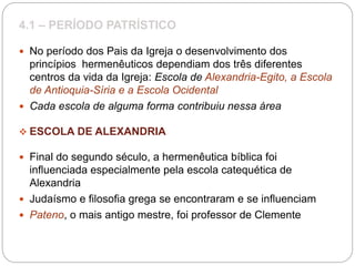 4.1 – PERÍODO PATRÍSTICO
 No período dos Pais da Igreja o desenvolvimento dos
princípios hermenêuticos dependiam dos três diferentes
centros da vida da Igreja: Escola de Alexandria-Egito, a Escola
de Antioquia-Síria e a Escola Ocidental
 Cada escola de alguma forma contribuiu nessa área
 ESCOLA DE ALEXANDRIA
 Final do segundo século, a hermenêutica bíblica foi
influenciada especialmente pela escola catequética de
Alexandria
 Judaísmo e filosofia grega se encontraram e se influenciam
 Pateno, o mais antigo mestre, foi professor de Clemente
 