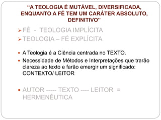 “A TEOLOGIA É MUTÁVEL, DIVERSIFICADA,
ENQUANTO A FÉ TEM UM CARÁTER ABSOLUTO,
DEFINITIVO”
FÉ - TEOLOGIA IMPLÍCITA
TEOLOGIA – FÉ EXPLÍCITA
 A Teologia é a Ciência centrada no TEXTO.
 Necessidade de Métodos e Interpretações que trarão
clareza ao texto e farão emergir um significado:
CONTEXTO/ LEITOR
 AUTOR ----- TEXTO ---- LEITOR =
HERMENÊUTICA
 