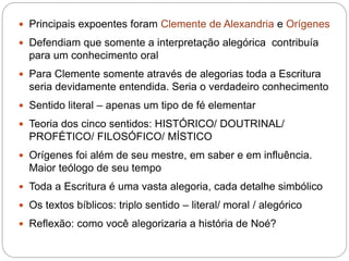  Principais expoentes foram Clemente de Alexandria e Orígenes
 Defendiam que somente a interpretação alegórica contribuía
para um conhecimento oral
 Para Clemente somente através de alegorias toda a Escritura
seria devidamente entendida. Seria o verdadeiro conhecimento
 Sentido literal – apenas um tipo de fé elementar
 Teoria dos cinco sentidos: HISTÓRICO/ DOUTRINAL/
PROFÉTICO/ FILOSÓFICO/ MÍSTICO
 Orígenes foi além de seu mestre, em saber e em influência.
Maior teólogo de seu tempo
 Toda a Escritura é uma vasta alegoria, cada detalhe simbólico
 Os textos bíblicos: triplo sentido – literal/ moral / alegórico
 Reflexão: como você alegorizaria a história de Noé?
 