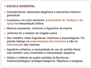  ESCOLA OCIDENTAL
 Características: elementos alegóricos e elementos histórico-
gramatical
 Incorporou um outro elemento: a autoridade da Tradição e da
Igreja na interpretação bíblica
 Maiores expoentes: Jerônimo e Agostinho de Hipona
 Jerônimo foi o tradutor da Vulgata Latina
 Seu trabalho: notas linguísticas, históricas e arqueológicas. Foi
grande teólogo na sistematização das doutrinas e não na
interpretação das mesmas
 Agostinho enfatizou a necessidade do uso do sentido literal,
mas também usou livremente a interpretação alegórica
 Adotou o método de quatro sentidos às Escrituras:
histórico/etiológico/ analógico/alegórico. Rejeitava a eixegese
 