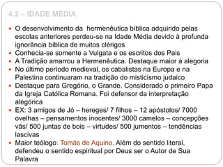 4.2 – IDADE MÉDIA
 O desenvolvimento da hermenêutica bíblica adquirido pelas
escolas anteriores perdeu-se na Idade Média devido à profunda
ignorância bíblica de muitos clérigos
 Conhecia-se somente a Vulgata e os escritos dos Pais
 A Tradição amarrou a Hermenêutica. Destaque maior à alegoria
 No último período medieval, os cabalistas na Europa e na
Palestina continuaram na tradição do misticismo judaico
 Destaque para Gregório, o Grande. Considerado o primeiro Papa
da Igreja Católica Romana. Foi defensor da interpretação
alegórica
 EX: 3 amigos de Jó – hereges/ 7 filhos – 12 apóstolos/ 7000
ovelhas – pensamentos inocentes/ 3000 camelos – concepções
vãs/ 500 juntas de bois – virtudes/ 500 jumentos – tendências
lascivas
 Maior teólogo: Tomás de Aquino. Além do sentido literal,
defendeu o sentido espiritual por Deus ser o Autor de Sua
Palavra
 