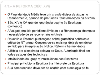 4.3 – A REFORMA (SÉC. XVI)
 O Final da Idade Média teve um grande divisor de águas, o
Renascimento, período de profundas transformações na história
 Séc. XIV e XV, grande ignorância quanto às Escrituras
(conteúdo)
 A Vulgata era lida por idioma limitado e a Renascença chamou a
necessidade de se recorrer aos originais
 Reuchlin e Erasmo: publicações sobre gramática hebraica e
crítica do NT grego. Concentrou-se mais na ideia de um único
sentido para interpretação bíblica. Reforma hermenêutica
 A Bíblia era a inspirada palavra de Deus. Autoridade final em
todas as questões teológicas
 Infalibilidade da Igreja = Infalibilidade das Escrituras
 Principal princípio: a Escritura é a intérprete da Escritura
 Sua compreensão deve ser de acordo com a analogia da fé
 