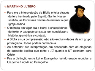  MARTINHO LUTERO
 Para ele a interpretação da Bíblia é feita através
da fé e iluminada pelo Espírito Santo. Nesse
sentido, as Escrituras devem determinar o que a
Igreja ensina
 O método em vigor era o literal e cristocêntrico
do texto. A exegese consistia em considerar a
história, gramática e contexto
 A Bíblia e sua compreensão não são exclusividades de um grupo
privilegiado. Todos podem conhecê-la
 Ao defender sua interpretação em desacordo com as alegorias
do passado explica que tanto o AT quanto o NT apontam para
Cristo
 Fez a distinção entre Lei e Evangelho, sendo errado repudiar a
Lei como fundi-la no Evangelho
 