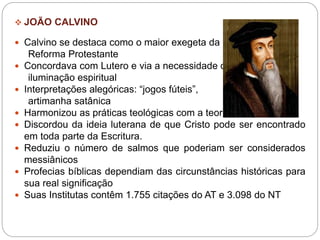  JOÃO CALVINO
 Calvino se destaca como o maior exegeta da
Reforma Protestante
 Concordava com Lutero e via a necessidade da
iluminação espiritual
 Interpretações alegóricas: “jogos fúteis”,
artimanha satânica
 Harmonizou as práticas teológicas com a teoria.
 Discordou da ideia luterana de que Cristo pode ser encontrado
em toda parte da Escritura.
 Reduziu o número de salmos que poderiam ser considerados
messiânicos
 Profecias bíblicas dependiam das circunstâncias históricas para
sua real significação
 Suas Institutas contêm 1.755 citações do AT e 3.098 do NT
 