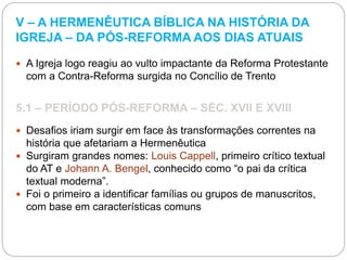 V – A HERMENÊUTICA BÍBLICA NA HISTÓRIA DA
IGREJA – DA PÓS-REFORMA AOS DIAS ATUAIS
 A Igreja logo reagiu ao vulto impactante da Reforma Protestante
com a Contra-Reforma surgida no Concílio de Trento
5.1 – PERÍODO PÓS-REFORMA – SÉC. XVII E XVIII
 Desafios iriam surgir em face às transformações correntes na
história que afetariam a Hermenêutica
 Surgiram grandes nomes: Louis Cappell, primeiro crítico textual
do AT e Johann A. Bengel, conhecido como “o pai da crítica
textual moderna”.
 Foi o primeiro a identificar famílias ou grupos de manuscritos,
com base em características comuns
 