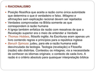  RACIONALISMO
 Posição filosófica que aceita a razão como única autoridade
que determina o que é verdadeiro e falso. Milagres e
afirmações sem explicação racional devem ser rejeitados
 Verdades comprovadas na Bíblia somente as que
correspondem à razão humana
 A Igreja também enfatiza da razão com ressalvas de que a
Revelação superior era o meio de entender a Verdade
 Thomas Hobbes, filósofo inglês: As Escrituras eram apenas um
livro contendo regras e princípios para a república inglesa
 Baruch Spinoza: judeu, para ele a razão humana está
desvinculada da teologia. Teologia (revelação) e Filosofia
(razão) são distintas. Contestou os milagres; via a necessidade
de conhecer os idiomas originais; o contexto de cada livro. A
razão é o critério absoluto para quaisquer interpretação bíblica
 