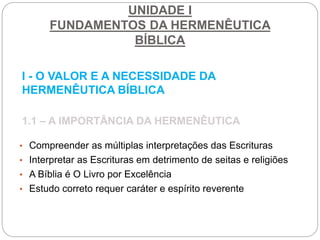 UNIDADE I
FUNDAMENTOS DA HERMENÊUTICA
BÍBLICA
I - O VALOR E A NECESSIDADE DA
HERMENÊUTICA BÍBLICA
1.1 – A IMPORTÂNCIA DA HERMENÊUTICA
• Compreender as múltiplas interpretações das Escrituras
• Interpretar as Escrituras em detrimento de seitas e religiões
• A Bíblia é O Livro por Excelência
• Estudo correto requer caráter e espírito reverente
 