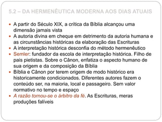 5.2 – DA HERMENÊUTICA MODERNA AOS DIAS ATUAIS
 A partir do Século XIX, a crítica da Bíblia alcançou uma
dimensão jamais vista
 A autoria divina em cheque em detrimento da autoria humana e
as circunstâncias históricas da elaboração das Escrituras
 A interpretação histórica desconfia do método hermenêutico
 Semler: fundador da escola de interpretação histórica. Filho de
pais pietistas. Sobre o Cânon, enfatiza o aspecto humano de
sua origem e da composição da Bíblia
 Bíblia e Cânon por terem origem de modo histórico era
historicamente condicionados. Diferentes autores fazem o
conteúdo ser, na maioria, local e passageiro. Sem valor
normativo no tempo e espaço
 A razão tornou-se o árbitro da fé. As Escrituras, meras
produções falíveis
 