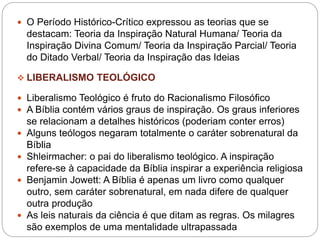  O Período Histórico-Crítico expressou as teorias que se
destacam: Teoria da Inspiração Natural Humana/ Teoria da
Inspiração Divina Comum/ Teoria da Inspiração Parcial/ Teoria
do Ditado Verbal/ Teoria da Inspiração das Ideias
 LIBERALISMO TEOLÓGICO
 Liberalismo Teológico é fruto do Racionalismo Filosófico
 A Bíblia contém vários graus de inspiração. Os graus inferiores
se relacionam a detalhes históricos (poderiam conter erros)
 Alguns teólogos negaram totalmente o caráter sobrenatural da
Bíblia
 Shleirmacher: o pai do liberalismo teológico. A inspiração
refere-se à capacidade da Bíblia inspirar a experiência religiosa
 Benjamin Jowett: A Bíblia é apenas um livro como qualquer
outro, sem caráter sobrenatural, em nada difere de qualquer
outra produção
 As leis naturais da ciência é que ditam as regras. Os milagres
são exemplos de uma mentalidade ultrapassada
 