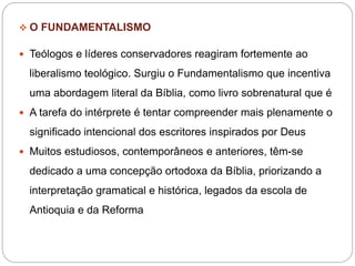  O FUNDAMENTALISMO
 Teólogos e líderes conservadores reagiram fortemente ao
liberalismo teológico. Surgiu o Fundamentalismo que incentiva
uma abordagem literal da Bíblia, como livro sobrenatural que é
 A tarefa do intérprete é tentar compreender mais plenamente o
significado intencional dos escritores inspirados por Deus
 Muitos estudiosos, contemporâneos e anteriores, têm-se
dedicado a uma concepção ortodoxa da Bíblia, priorizando a
interpretação gramatical e histórica, legados da escola de
Antioquia e da Reforma
 