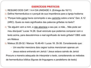 EXERCÍCIOS PRÁTICOS
1) RESUMO DOS CAP. 1 A 4 DA UNIDADE II. (Entrega dia 16/11)
2) Defina Hermenêutica e o porquê de sua importância para a Igreja hodierna
3) “Porque toda carne havia corrompido o seu caminho sobre a terra” Gen. 6.12
(ARC). Quais os reais significados das palavras grifadas no texto?
4) “Se alguém vem a mim, e não aborrece a seu pai, e mãe... Não pode ser
meu discípulo” Lucas 14.26. Qual versículo que podemos comparar com o
texto acima, para descobrirmos o real significado do texto grifado? OBS: está
em Mateus
5) Mateus 20.29-32 / Marcos 10.46-49 / Lucas 18. 35-38. Considerando que:
 Um escritor menciona dois cegos/ outros mencionam apenas um
 Jesus estava entrando em Jericó / Jesus estava saindo de Jericó
Procure a maneira adequada de interpretar o texto, considerando os métodos
de hermenêutica bíblica (figuras de linguagens e paralelismo de texto)
 