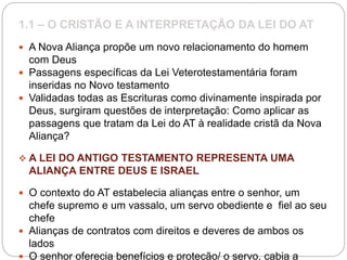 1.1 – O CRISTÃO E A INTERPRETAÇÃO DA LEI DO AT
 A Nova Aliança propõe um novo relacionamento do homem
com Deus
 Passagens específicas da Lei Veterotestamentária foram
inseridas no Novo testamento
 Validadas todas as Escrituras como divinamente inspirada por
Deus, surgiram questões de interpretação: Como aplicar as
passagens que tratam da Lei do AT à realidade cristã da Nova
Aliança?
 A LEI DO ANTIGO TESTAMENTO REPRESENTA UMA
ALIANÇA ENTRE DEUS E ISRAEL
 O contexto do AT estabelecia alianças entre o senhor, um
chefe supremo e um vassalo, um servo obediente e fiel ao seu
chefe
 Alianças de contratos com direitos e deveres de ambos os
lados
 O senhor oferecia benefícios e proteção/ o servo, cabia a
 