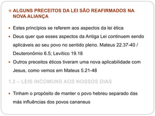  ALGUNS PRECEITOS DA LEI SÃO REAFIRMADOS NA
NOVA ALIANÇA
 Estes princípios se referem aos aspectos da lei ética
 Deus quer que esses aspectos da Antiga Lei continuem sendo
aplicáveis ao seu povo no sentido pleno. Mateus 22.37-40 /
Deuteronômio 6.5; Levítico 19.18
 Outros preceitos éticos tiveram uma nova aplicabilidade com
Jesus, como vemos em Mateus 5.21-48
1.2 – LEIS INCOMUNS AOS NOSSOS DIAS
 Tinham o propósito de manter o povo hebreu separado das
más influências dos povos cananeus
 