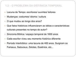 1.2 – O PROBLEMA DA DISTÂNCIA TEMPORAL
• Lacuna de Tempo: escritores/ ouvintes/ leitores
• Mudanças: costumes/ idioma / cultura
• O que mudou ao longo dos anos?
• Que fatos históricos influenciaram as idéias e características
culturais presentes no tempo do autor?
• Sincronia Bíblica / espaço temporal de 1600 anos
• Cada escritor viveu seu momento histórico diferente
• Período Interbíblico: uma lacuna de 400 anos. Surgiram os
Fariseus, Saduceus, Zelotes, Essênios, etc...
 