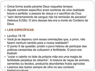  Única forma aceita perante Deus naqueles tempos
 Aquele contexto específico eram sombras de uma realidade
futura e perfeita: a pessoa de Jesus e o sacrifício da Cruz
 “sem derramamento de sangue não há remissão de pecados”
Hebreus 9.22b). O alvo dessas leis era a morte do Cordeiro de
Deus
 LEIS ESPECÍFICAS
 Levítico 19.19
 Você já se deparou com essas orientações que, a priori, não
fazem nenhum sentido para a nossa realidade?
 O ponto X da questão: proibir o povo hebreu de participar das
práticas canaanitas de cultuarem a fertilidade. O povo era
Kadosh
 “cozer o cabrito no leite da própria mãe era uma magia de
fertilidade perpétua do rebanho”. A mistura de raças de animais,
sementes ou tecidos, produziria abundantes frutos agrícolas
 Leiamos tais textos sempre de olho no seu contexto
 