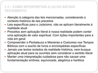 1.3 – COMO INTERPRETAR A LEI DO ANTIGO
TESTAMENTO
 Atenção à categoria das leis mencionadas, considerando o
contexto histórico de tais preceitos
 Leis específicas para o Judaísmo, não se aplicam literalmente à
realidade atual
 Preceitos sem aplicação literal à nossa realidade podem conter
uma aplicação de valor espiritual. Com lições importantes para a
vida em geral
 Compreender o Pentateuco e Maneiras e Costumes nos Tempos
Bíblicos com o auxílio de livros e enciclopédias específicas
 Jamais use textos isolados da realidade histórica, nem busque
aplicação atual para os ouvintes sem considerar o sentido literal
 Manter uma interpretação cuidadosa para não causar uma
fundamentação errônea, equivocada, alegórica e herética
 