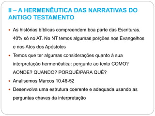 II – A HERMENÊUTICA DAS NARRATIVAS DO
ANTIGO TESTAMENTO
 As histórias bíblicas compreendem boa parte das Escrituras.
40% só no AT. No NT temos algumas porções nos Evangelhos
e nos Atos dos Apóstolos
 Temos que ter algumas considerações quanto à sua
interpretação hermenêutica: pergunte ao texto COMO?
AONDE? QUANDO? PORQUÊ/PARA QUÊ?
 Analisemos Marcos 10.46-52
 Desenvolva uma estrutura coerente e adequada usando as
perguntas chaves da interpretação
 