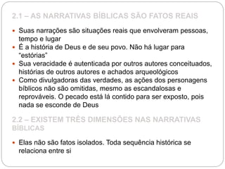 2.1 – AS NARRATIVAS BÍBLICAS SÃO FATOS REAIS
 Suas narrações são situações reais que envolveram pessoas,
tempo e lugar
 É a história de Deus e de seu povo. Não há lugar para
“estórias”
 Sua veracidade é autenticada por outros autores conceituados,
histórias de outros autores e achados arqueológicos
 Como divulgadoras das verdades, as ações dos personagens
bíblicos não são omitidas, mesmo as escandalosas e
reprováveis. O pecado está lá contido para ser exposto, pois
nada se esconde de Deus
2.2 – EXISTEM TRÊS DIMENSÕES NAS NARRATIVAS
BÍBLICAS
 Elas não são fatos isolados. Toda sequência histórica se
relaciona entre si
 