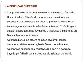  A DIMENSÃO SUPERIOR
 Compreende os fatos de envolvimento universal: o Deus da
Humanidade/ a Criação do mundo/ a universalidade do
pecado/ juízos universais de Deus/ a promessa Messiânica
 A mensagem bíblica é de relevância universal. Profecias para
outras nações gentílicas revelando o interesse e o domínio de
Deus sobre todos os povos
 A desobediência da ordem no Éden teve implicações
universais, afetando a relação de Deus com o homem
 A dimensão superior das narrativas bíblicas é o caminho
traçado por YHWH para a chegada do salvador do mundo
 
