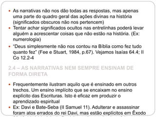  As narrativas não nos dão todas as respostas, mas apenas
uma parte do quadro geral das ações divinas na história
(significados obscuros não nos pertencem)
 Tentar achar significados ocultos nas entrelinhas poderá levar
alguém a acrescentar coisas que não estão na história. (Ex:
numerologia)
 “Deus simplesmente não nos contou na Bíblia como fez tudo
quanto fez” (Fee e Stuart, 1984, p.67). Vejamos Isaías 64.4; II
Co 12.2-4
2.4 – AS NARRATIVAS NEM SEMPRE ENSINAM DE
FORMA DIRETA
 Frequentemente ilustram aquilo que é ensinado em outros
trechos. Um ensino implícito que se encaixam no ensino
explícito das Escrituras. Isto é eficaz em produzir o
aprendizado espiritual
 Ex: Davi e Bate-Seba (II Samuel 11). Adulterar e assassinar
foram atos errados do rei Davi, mas estão explícitos em Êxodo
 