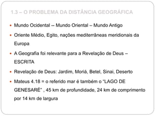 1.3 – O PROBLEMA DA DISTÂNCIA GEOGRÁFICA
 Mundo Ocidental -- Mundo Oriental – Mundo Antigo
 Oriente Médio, Egito, nações mediterrâneas meridionais da
Europa
 A Geografia foi relevante para a Revelação de Deus –
ESCRITA
 Revelação de Deus: Jardim, Moriá, Betel, Sinai, Deserto
 Mateus 4.18 = o referido mar é também o “LAGO DE
GENESARÉ” , 45 km de profundidade, 24 km de comprimento
por 14 km de largura
 