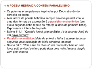  A POESIA HEBRAICA CONTÉM PARALELISMO
 Os poemas eram palavras inspiradas por Deus através do
coração do poeta.
 A natureza da poesia hebraica sempre envolve paralelismo, e
uma das formas de expressão é o paralelismo sinonímico (em
que a segunda linha repete ou reforça a ideia da primeira linha).
Expressam a intenção do poeta.
 Salmo 114.1: “Quando Israel saiu do Egito, / e a casa de Jacó de
um povo bárbaro”
 Paralelismo antitético (ideia da primeira linha é apresentada na
segunda, pela evocação da ideia contrária, oposta)
 Salmo 30.5: “Pois a tua ira dura só um momento/ Mas no seu
favor está a vida / o choro pode dura uma noite / mas a alegria
vem pela manhã
 