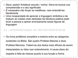  Deus: pastor/ fortaleza/ escudo / rocha/. Deve-se buscar sua
compreensão e o seu significado
 É necessário não forçar as metáforas, nem entendê-las
literalmente
 Uma incapacidade de apreciar a linguagem simbólica e de
traduzir as noções mais abstratas da literatura poética pode
levar a pessoa a aplicar erroneamente essas figuras de
linguagem
3.2 – INTERPRETANDO OS TEXTOS PROFÉTICOS
 Os livros proféticos compõem a maioria entre as categorias
existentes na Bíblia. São quatro Profetas Maiores e doze
Profetas Menores. Tratam-se dos textos mais difíceis de serem
interpretados ou lidos com entendimento. A causa disso diz
respeito à falta de clareza quanto à sua função e forma
 