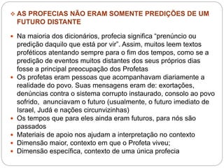  AS PROFECIAS NÃO ERAM SOMENTE PREDIÇÕES DE UM
FUTURO DISTANTE
 Na maioria dos dicionários, profecia significa “prenúncio ou
predição daquilo que está por vir”. Assim, muitos leem textos
proféticos atentando sempre para o fim dos tempos, como se a
predição de eventos muitos distantes dos seus próprios dias
fosse a principal preocupação dos Profetas
 Os profetas eram pessoas que acompanhavam diariamente a
realidade do povo. Suas mensagens eram de: exortações,
denúncias contra o sistema corrupto instaurado, consolo ao povo
sofrido, anunciavam o futuro (usualmente, o futuro imediato de
Israel, Judá e nações circunvizinhas)
 Os tempos que para eles ainda eram futuros, para nós são
passados
 Materiais de apoio nos ajudam a interpretação no contexto
 Dimensão maior, contexto em que o Profeta viveu;
 Dimensão específica, contexto de uma única profecia
 