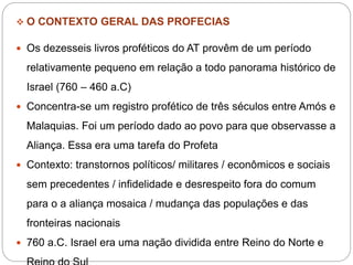  O CONTEXTO GERAL DAS PROFECIAS
 Os dezesseis livros proféticos do AT provêm de um período
relativamente pequeno em relação a todo panorama histórico de
Israel (760 – 460 a.C)
 Concentra-se um registro profético de três séculos entre Amós e
Malaquias. Foi um período dado ao povo para que observasse a
Aliança. Essa era uma tarefa do Profeta
 Contexto: transtornos políticos/ militares / econômicos e sociais
sem precedentes / infidelidade e desrespeito fora do comum
para o a aliança mosaica / mudança das populações e das
fronteiras nacionais
 760 a.C. Israel era uma nação dividida entre Reino do Norte e
 
