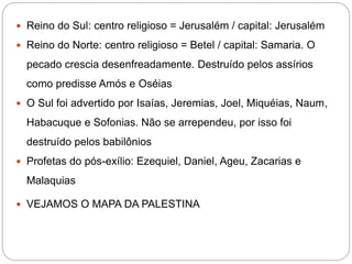  Reino do Sul: centro religioso = Jerusalém / capital: Jerusalém
 Reino do Norte: centro religioso = Betel / capital: Samaria. O
pecado crescia desenfreadamente. Destruído pelos assírios
como predisse Amós e Oséias
 O Sul foi advertido por Isaías, Jeremias, Joel, Miquéias, Naum,
Habacuque e Sofonias. Não se arrependeu, por isso foi
destruído pelos babilônios
 Profetas do pós-exílio: Ezequiel, Daniel, Ageu, Zacarias e
Malaquias
 VEJAMOS O MAPA DA PALESTINA
 