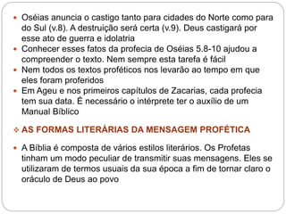  Oséias anuncia o castigo tanto para cidades do Norte como para
do Sul (v.8). A destruição será certa (v.9). Deus castigará por
esse ato de guerra e idolatria
 Conhecer esses fatos da profecia de Oséias 5.8-10 ajudou a
compreender o texto. Nem sempre esta tarefa é fácil
 Nem todos os textos proféticos nos levarão ao tempo em que
eles foram proferidos
 Em Ageu e nos primeiros capítulos de Zacarias, cada profecia
tem sua data. É necessário o intérprete ter o auxílio de um
Manual Bíblico
 AS FORMAS LITERÁRIAS DA MENSAGEM PROFÉTICA
 A Bíblia é composta de vários estilos literários. Os Profetas
tinham um modo peculiar de transmitir suas mensagens. Eles se
utilizaram de termos usuais da sua época a fim de tornar claro o
oráculo de Deus ao povo
 