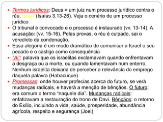  Termos jurídicos: Deus = um juiz num processo jurídico contra o
réu, Israel (Isaías 3.13-26). Veja o cenário de um processo
jurídico
 O tribunal é convocado e o processo é instaurado (vv. 13-14). A
acusação: (vv. 15-16). Pelas provas, o réu é culpado, sai o
veredicto da condenação.
 Essa alegoria é um modo dramático de comunicar a Israel o seu
pecado e o castigo como consequência
 “Ai”: palavra que os israelitas exclamavam quando enfrentavam
a desgraça ou a morte, ou quando lamentavam num enterro.
Nenhum israelita deixaria de perceber a relevância do emprego
daquela palavra (Habacuque)
 Promessas: onde houver profecias acerca do futuro, se verá
mudanças radicais, e haverá a menção de bênçãos. O futuro:
era comum o termo “naquele dia”. Mudanças radicais:
enfatizavam a restauração do trono de Davi. Bênçãos: o retorno
do Exílio, incluindo a vida, saúde, prosperidade, abundância
agrícola, respeito e segurança (Joel)
 