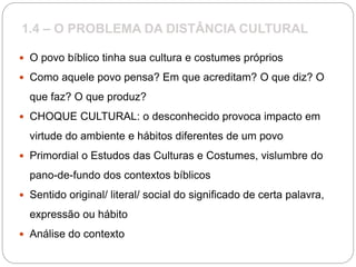 1.4 – O PROBLEMA DA DISTÂNCIA CULTURAL
 O povo bíblico tinha sua cultura e costumes próprios
 Como aquele povo pensa? Em que acreditam? O que diz? O
que faz? O que produz?
 CHOQUE CULTURAL: o desconhecido provoca impacto em
virtude do ambiente e hábitos diferentes de um povo
 Primordial o Estudos das Culturas e Costumes, vislumbre do
pano-de-fundo dos contextos bíblicos
 Sentido original/ literal/ social do significado de certa palavra,
expressão ou hábito
 Análise do contexto
 