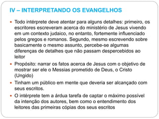 IV – INTERPRETANDO OS EVANGELHOS
 Todo intérprete deve atentar para alguns detalhes: primeiro, os
escritores escreveram acerca do ministério de Jesus vivendo
em um contexto judaico, no entanto, fortemente influenciado
pelos gregos e romanos. Segundo, mesmo escrevendo sobre
basicamente o mesmo assunto, percebe-se algumas
diferenças de detalhes que não passam despercebidos ao
leitor
 Propósito: narrar os fatos acerca de Jesus com o objetivo de
mostrar ser ele o Messias prometido de Deus, o Cristo
(Ungido)
 Tinham um público em mente que deveria ser alcançado com
seus escritos.
 O intérprete tem a árdua tarefa de captar o máximo possível
da intenção dos autores, bem como o entendimento dos
leitores das primeiras cópias dos seus escritos
 