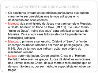 4.1 – AS CARATERÍSTICAS DOS EVANGELHOS
 Os escritores tiveram características particulares que podem
claramente ser percebidas nos termos utilizados e no
destinatário dos seus escritos
 Mateus: vida e ministério de Jesus mostram ser ele o Messias,
o Cristo, herdeiro do trono de Davi. (Mt 1.1). Ele usa o termo
“reino de Deus”, “reino dos céus” para enfatizar a realeza do
Messias. Para atingir seus leitores ele cita frequentemente
instituições judaicas
 Marcos: o primeiro a ser escrito. Cristo é o “Servo” a fim de
encorajar os irmãos romanos em meio as perseguições. (Mc
8.34). Uso de termos que indicam ação, uso próprio do
militarismo romano
 Lucas: autor não-judeu. Grego erudito. Cristo é o “Homem
Perfeito”. Alvo eram os gregos. Lucas dá detalhes minuciosos
dos últimos dias de Cristo, de sua morte e ressurreição que os
demais não deram, por ser médico e especialista em observar
traços
 