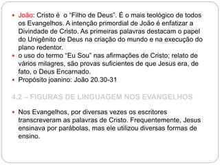  João: Cristo é o “Filho de Deus”. É o mais teológico de todos
os Evangelhos. A intenção primordial de João é enfatizar a
Divindade de Cristo. As primeiras palavras destacam o papel
do Unigênito de Deus na criação do mundo e na execução do
plano redentor.
 o uso do termo “Eu Sou” nas afirmações de Cristo; relato de
vários milagres, são provas suficientes de que Jesus era, de
fato, o Deus Encarnado.
 Propósito joanino: João 20.30-31
4.2 – FIGURAS DE LINGUAGEM NOS EVANGELHOS
 Nos Evangelhos, por diversas vezes os escritores
transcreveram as palavras de Cristo. Frequentemente, Jesus
ensinava por parábolas, mas ele utilizou diversas formas de
ensino.
 