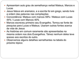  Apresentam auto grau de semelhança verbal Mateus, Marcos e
Lucas
 Jesus falava em aramaico, e a escrita foi em grego, sendo livre
a ordem das palavras nas compilações
 Concordância: Mateus com marcos 59% / Mateus com Lucas
44% / Lucas com Marcos 40%
 Marcos escreveu primeiro seu Evangelho. Tornou-se fonte de
pesquisa para Lucas e Mateus. Usaram outras fontes acerca
da vida de Jesus
 As histórias em comum raramente são apresentadas na
mesma ordem nos dois Evangelhos. Talvez nenhum deles teve
acesso aos escritos do outro.
 Observemos alguns detalhes semelhantes na tabela do
próximo tópico:
 