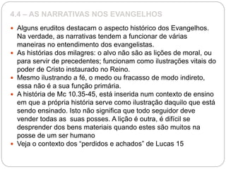 4.4 – AS NARRATIVAS NOS EVANGELHOS
 Alguns eruditos destacam o aspecto histórico dos Evangelhos.
Na verdade, as narrativas tendem a funcionar de várias
maneiras no entendimento dos evangelistas.
 As histórias dos milagres: o alvo não são as lições de moral, ou
para servir de precedentes; funcionam como ilustrações vitais do
poder de Cristo instaurado no Reino.
 Mesmo ilustrando a fé, o medo ou fracasso de modo indireto,
essa não é a sua função primária.
 A história de Mc 10.35-45, está inserida num contexto de ensino
em que a própria história serve como ilustração daquilo que está
sendo ensinado. Isto não significa que todo seguidor deve
vender todas as suas posses. A lição é outra, é difícil se
desprender dos bens materiais quando estes são muitos na
posse de um ser humano
 Veja o contexto dos “perdidos e achados” de Lucas 15
 