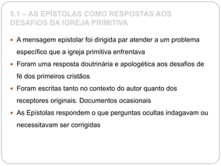 5.1 – AS EPÍSTOLAS COMO RESPOSTAS AOS
DESAFIOS DA IGREJA PRIMITIVA
 A mensagem epistolar foi dirigida par atender a um problema
específico que a igreja primitiva enfrentava
 Foram uma resposta doutrinária e apologética aos desafios de
fé dos primeiros cristãos
 Foram escritas tanto no contexto do autor quanto dos
receptores originais. Documentos ocasionais
 As Epístolas respondem o que perguntas ocultas indagavam ou
necessitavam ser corrigidas
 