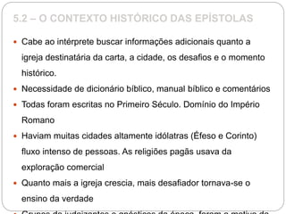 5.2 – O CONTEXTO HISTÓRICO DAS EPÍSTOLAS
 Cabe ao intérprete buscar informações adicionais quanto a
igreja destinatária da carta, a cidade, os desafios e o momento
histórico.
 Necessidade de dicionário bíblico, manual bíblico e comentários
 Todas foram escritas no Primeiro Século. Domínio do Império
Romano
 Haviam muitas cidades altamente idólatras (Éfeso e Corinto)
fluxo intenso de pessoas. As religiões pagãs usava da
exploração comercial
 Quanto mais a igreja crescia, mais desafiador tornava-se o
ensino da verdade
 