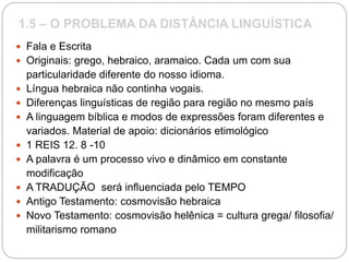 1.5 – O PROBLEMA DA DISTÂNCIA LINGUÍSTICA
 Fala e Escrita
 Originais: grego, hebraico, aramaico. Cada um com sua
particularidade diferente do nosso idioma.
 Língua hebraica não continha vogais.
 Diferenças linguísticas de região para região no mesmo país
 A linguagem bíblica e modos de expressões foram diferentes e
variados. Material de apoio: dicionários etimológico
 1 REIS 12. 8 -10
 A palavra é um processo vivo e dinâmico em constante
modificação
 A TRADUÇÃO será influenciada pelo TEMPO
 Antigo Testamento: cosmovisão hebraica
 Novo Testamento: cosmovisão helênica = cultura grega/ filosofia/
militarismo romano
 