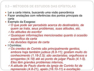 5.3 – MÉTODOS DE ESTUDOS DAS EPÍSTOLAS
 Ler a carta inteira, buscando uma visão panorâmica
 Fazer anotações com referências dos pontos principais da
carta
 Exemplo da Exegese:
O que pode ser percebido acerca do destinatário, de
quem se trata, seus problemas, suas atitudes, etc.
As atitudes do escritor
Quaisquer informações mencionadas quanto à ocasião
específica da carta
As divisões lógicas da carta
 I Coríntios:
Os crentes de Corinto são principalmente gentios,
embora haja também judeus (6.9-11); gostam muito do
conhecimento (1.18-2.5); são sectaristas, orgulhosos e
arrogantes (4.18) até ao ponto de julgar Paulo (4.1-5).
Eles têm grandes problemas internos,
A atitude de Paulo diante da igreja de Corinto foi de
repreensão (4.8-21), apelo (16.10-11) e exortação
 