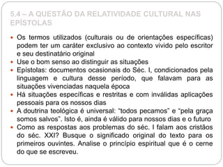 5.4 – A QUESTÃO DA RELATIVIDADE CULTURAL NAS
EPÍSTOLAS
 Os termos utilizados (culturais ou de orientações específicas)
podem ter um caráter exclusivo ao contexto vivido pelo escritor
e seu destinatário original
 Use o bom senso ao distinguir as situações
 Epístolas: documentos ocasionais do Séc. I, condicionados pela
linguagem e cultura desse período, que falavam para as
situações vivenciadas naquela época
 Há situações específicas e restritas e com inválidas aplicações
pessoais para os nossos dias
 A doutrina teológica é universal: “todos pecamos” e “pela graça
somos salvos”. Isto é, ainda é válido para nossos dias e o futuro
 Como as respostas aos problemas do séc. I falam aos cristãos
do séc. XXI? Busque o significado original do texto para os
primeiros ouvintes. Analise o princípio espiritual que é o cerne
do que se escreveu.
 